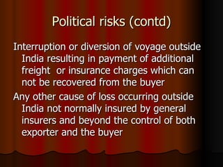 Political risks (contd) Interruption or diversion of voyage outside India resulting in payment of additional freight  or insurance charges which can not be recovered from the buyer  Any other cause of loss occurring outside India not normally insured by general insurers and beyond the control of both exporter and the buyer  