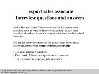 Interview questions and answers – free download/ pdf and ppt file
export sales associate
interview questions and answers
In this file, you can ref interview materials for export sales
associate such as types of interview questions, export sales
associate situational interview, export sales associate behavioral
interview…
For top job interview materials for export sales associate as
following, please visit: topinterviewquestions.info
• 150 sales interview questions
• Free ebook: 75 interview questions and answers
• Top 12 secrets to win every job interviews
For top materials: 150 sales interview questions, free ebook: 75 interview questions with answers
Pls visit: topinterviewquesitons.info
 
