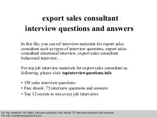 Interview questions and answers – free download/ pdf and ppt file
export sales consultant
interview questions and answers
In this file, you can ref interview materials for export sales
consultant such as types of interview questions, export sales
consultant situational interview, export sales consultant
behavioral interview…
For top job interview materials for export sales consultant as
following, please visit: topinterviewquestions.info
• 150 sales interview questions
• Free ebook: 75 interview questions and answers
• Top 12 secrets to win every job interviews
For top materials: 150 sales interview questions, free ebook: 75 interview questions with answers
Pls visit: topinterviewquesitons.info
 