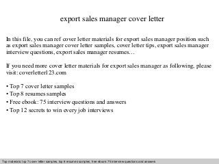 export sales manager cover letter 
In this file, you can ref cover letter materials for export sales manager position such 
as export sales manager cover letter samples, cover letter tips, export sales manager 
interview questions, export sales manager resumes… 
If you need more cover letter materials for export sales manager as following, please 
visit: coverletter123.com 
• Top 7 cover letter samples 
• Top 8 resumes samples 
• Free ebook: 75 interview questions and answers 
• Top 12 secrets to win every job interviews 
Top materials: top 7 cover letter samples, top 8 Interview resumes samples, questions free and ebook: answers 75 – interview free download/ questions pdf and and answers 
ppt file 
 