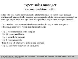 Interview questions and answers – free download/ pdf and ppt file
export sales manager
recommendation letter
In this file, you can ref recommendation letter materials for export sales manager
position such as export sales manager recommendation letter samples, recommendation
letter tips, export sales manager interview questions, export sales manager resumes…
If you need more recommendation letter materials for export sales manager as
following, please visit: recommendationletter.biz
• Top 7 recommendation letter samples
• Top 32 recruitment forms
• Top 7 cover letter samples
• Top 8 resumes samples
• Free ebook: 75 interview questions and answers
• Top 12 secrets to win every job interviews
For top materials: top 7 recommendation letter samples, top 8 resumes samples, free ebook: 75 interview questions and answers
Pls visit: recommendationletter.biz
 