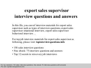 Interview questions and answers – free download/ pdf and ppt file
export sales supervisor
interview questions and answers
In this file, you can ref interview materials for export sales
supervisor such as types of interview questions, export sales
supervisor situational interview, export sales supervisor
behavioral interview…
For top job interview materials for export sales supervisor as
following, please visit: topinterviewquestions.info
• 150 sales interview questions
• Free ebook: 75 interview questions and answers
• Top 12 secrets to win every job interviews
For top materials: 150 sales interview questions, free ebook: 75 interview questions with answers
Pls visit: topinterviewquesitons.info
 