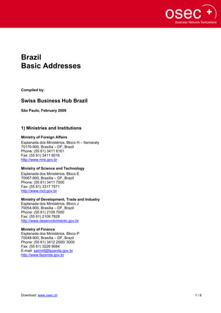 Brazil
Basic Addresses


Compiled by:


Swiss Business Hub Brazil
São Paulo, February 2009



1) Ministries and Institutions
Ministry of Foreign Affairs
Esplanada dos Ministérios, Bloco H – Itamaraty
70170-900, Brasília – DF, Brazil
Phone: (55 61) 3411 6161
Fax: (55 61) 3411 6016
http://www.mre.gov.br

Ministry of Science and Technology
Esplanada dos Ministérios, Bloco E
70067-900, Brasília – DF, Brazil
Phone: (55 61) 3411 7500
Fax: (55 61) 3317 7571
http://www.mct.gov.br

Ministry of Development, Trade and Industry
Esplanada dos Ministérios, Bloco J
70054-900, Brasília – DF, Brazil
Phone: (55 61) 2109 7000
Fax: (55 61) 2109 7828
http://www.desenvolvimento.gov.br

Ministry of Finance
Esplanada dos Ministérios, Bloco P
70048-900, Brasília – DF, Brazil
Phone: (55 61) 3412 2000/ 3000
Fax: (55 61) 3226 9084
E-mail: sainmf@fazenda.gov.br
http://www.fazenda.gov.br




Download: www.osec.ch                            1/8
 