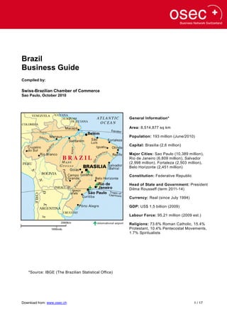 Brazil
Business Guide
Compiled by:

Swiss-Brazilian Chamber of Commerce
Sao Paulo, October 2010




                                                      General Information*

                                                      Area: 8,514,877 sq km

                                                      Population: 193 million (June/2010)

                                                      Capital: Brasilia (2,6 million)

                                                      Major Cities: Sao Paulo (10,389 million),
                                                      Rio de Janeiro (6,809 million), Salvador
                                                      (2,998 million), Fortaleza (2,503 million),
                                                      Belo Horizonte (2,451 million)

                                                      Constitution: Federative Republic

                                                      Head of State and Government: President
                                                      Dilma Rousseff (term 2011-14)

                                                      Currency: Real (since July 1994)

                                                      GDP: US$ 1,5 billion (2009)

                                                      Labour Force: 95,21 million (2009 est.)

                                                      Religions: 73.6% Roman Catholic, 15.4%
                                                      Protestant, 10.4% Pentecostal Movements,
                                                      1.7% Spiritualists




   *Source: IBGE (The Brazilian Statistical Office)




Download from: www.osec.ch                                                                 1 / 17
 