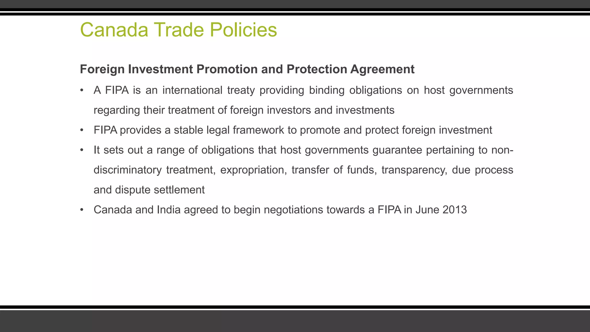 Canada Trade Policies
Foreign Investment Promotion and Protection Agreement
• A FIPA is an international treaty providing binding obligations on host governments
regarding their treatment of foreign investors and investments
• FIPA provides a stable legal framework to promote and protect foreign investment
• It sets out a range of obligations that host governments guarantee pertaining to non-
discriminatory treatment, expropriation, transfer of funds, transparency, due process
and dispute settlement
• Canada and India agreed to begin negotiations towards a FIPA in June 2013
 
