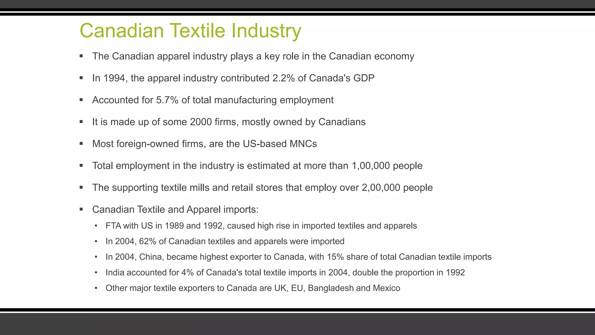 Canadian Textile Industry
 The Canadian apparel industry plays a key role in the Canadian economy
 In 1994, the apparel industry contributed 2.2% of Canada's GDP
 Accounted for 5.7% of total manufacturing employment
 It is made up of some 2000 firms, mostly owned by Canadians
 Most foreign-owned firms, are the US-based MNCs
 Total employment in the industry is estimated at more than 1,00,000 people
 The supporting textile mills and retail stores that employ over 2,00,000 people
 Canadian Textile and Apparel imports:
• FTA with US in 1989 and 1992, caused high rise in imported textiles and apparels
• In 2004, 62% of Canadian textiles and apparels were imported
• In 2004, China, became highest exporter to Canada, with 15% share of total Canadian textile imports
• India accounted for 4% of Canada's total textile imports in 2004, double the proportion in 1992
• Other major textile exporters to Canada are UK, EU, Bangladesh and Mexico
 