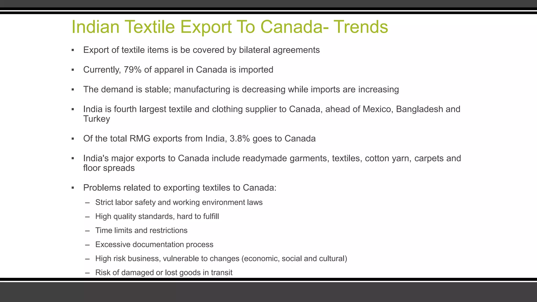 Indian Textile Export To Canada- Trends
▪ Export of textile items is be covered by bilateral agreements
▪ Currently, 79% of apparel in Canada is imported
▪ The demand is stable; manufacturing is decreasing while imports are increasing
▪ India is fourth largest textile and clothing supplier to Canada, ahead of Mexico, Bangladesh and
Turkey
▪ Of the total RMG exports from India, 3.8% goes to Canada
▪ India's major exports to Canada include readymade garments, textiles, cotton yarn, carpets and
floor spreads
▪ Problems related to exporting textiles to Canada:
– Strict labor safety and working environment laws
– High quality standards, hard to fulfill
– Time limits and restrictions
– Excessive documentation process
– High risk business, vulnerable to changes (economic, social and cultural)
– Risk of damaged or lost goods in transit
 