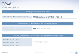 Mélanger des valeur et du texte

wdTitle(paste("Résultats du",date)




                     Coller des bouts de code R ou des sorties de console

Verbatim("ceci est mon code")




             Faire des conversion d’unités (qu’est ce que ça fait dans ce package)

wdConvert(1,"in","pt")

wdConvert(1,"pt","in")                       Peut toujours servir…

wdConvert(1,"cm","pt")




                                             EXPORTS DE R VERS OFFICE                05/04/2013   11
 
