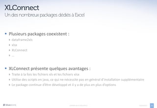  Plusieurs packages coexistent :
     dataframe2xls
     xlsx
     XLConnect
     …


 XLConnect présente quelques avantages :
   Traite à la fois les fichiers xls et les fichiers xlsx
   Utilise des scripts en java, ce qui ne nécessite pas en général d’installation supplémentaire
   Le package continue d’être développé et il y a de plus en plus d’options




                                            EXPORTS DE R VERS OFFICE                         05/04/2013   3
 