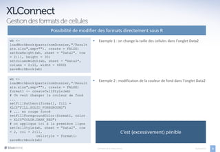 Possibilité de modifier des formats directement sous R
wb <-                                        Exemple 1 : on change la taille des cellules dans l’onglet Data2
loadWorkbook(paste(nomDossier,"/Result
ats.xlsx",sep=""), create = FALSE)
setRowHeight(wb, sheet = "Data2", row
= 2:11, height = 30)
setColumnWidth(wb, sheet = "Data2",
column = 2:11, width = 4000)
saveWorkbook(wb)

wb <-
                                             Exemple 2 : modification de la couleur de fond dans l’onglet Data2
loadWorkbook(paste(nomDossier,"/Result
ats.xlsx",sep=""), create = FALSE)
format1 <- createCellStyle(wb)
# On veut changer la couleur de fond
...
setFillPattern(format1, fill =
XLC$"FILL.SOLID_FOREGROUND")
# ... en rouge foncé
setFillForegroundColor(format1, color
= XLC$"COLOR.DARK_RED")
# on applique ici à la première ligne
setCellStyle(wb, sheet = "Data2", row
= 2, col = 2:11,                                                  C’est (excessivement) pénible
             cellstyle = format1)
saveWorkbook(wb)

                                             EXPORTS DE R VERS OFFICE                                      05/04/2013   6
 