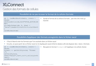 Possibilité de ne pas écraser le format de la cellule d’arrivée
wb <- loadWorkbook(chemin, create =                     Garde le format de la cellule d’arrivée… pas très chic mais ça
FALSE)                                                   marche
setStyleAction(wb,XLC$"STYLE_ACTION.NO
NE")
writeWorksheet(wb, b, sheet =
"Data2",header=F,startCol=2,startRow=2
)
saveWorkbook(wb)



                  Possibilité d’appliquer des formats enregistrés dans le fichier excel
   Il faut d’abord créer les formats que l’on souhaite dans un fichier excel
   Ensuite, on peut partir de ce fichier excel en le dupliquant avant d’écrire dedans afin de disposer des « bons » formats
wb <- loadWorkbook(chemin, create =                     Récupère le format Format1 et l’applique à la cellule choisie
FALSE)
Format1 <- getCellStyle(wd, "Format
1")
setCellStyle(w,
sheet="Data2",row=1,col=1,cellstyle=Fo
rmat1)
saveWorkbook(wb)


                                                        EXPORTS DE R VERS OFFICE                                      05/04/2013   7
 