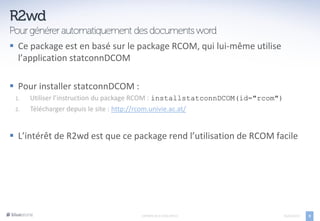  Ce package est en basé sur le package RCOM, qui lui-même utilise
  l’application statconnDCOM

 Pour installer statconnDCOM :
 1.   Utiliser l’instruction du package RCOM : installstatconnDCOM(id="rcom")
 2.   Télécharger depuis le site : http://rcom.univie.ac.at/


 L’intérêt de R2wd est que ce package rend l’utilisation de RCOM facile




                                     EXPORTS DE R VERS OFFICE                   05/04/2013   9
 