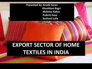 EXPORT SECTOR OF HOME
TEXTILES IN INDIA
Presented by: Arushi Saran
Khushboo Bagri
Mahima Kabra
Prakriti Gaur
Sushant Lulla
 