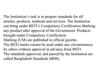 The Institution’s task is to prepare standards for all
articles, products, methods and services. The Institution
can bring under BSTI’s Compulsory Certification Marking
any product after approval of the Government. Products
brought under Compulsory Certification
Marking (CM) are published in official gazette.
The BSTI marks cannot be used under any circumstances
by others without approval in advance from BSTI.
The standards approved, and passed by the Institution are
called Bangladesh Standards (BDS).
 