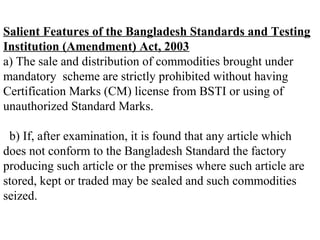 Salient Features of the Bangladesh Standards and Testing
Institution (Amendment) Act, 2003
a) The sale and distribution of commodities brought under
mandatory scheme are strictly prohibited without having
Certification Marks (CM) license from BSTI or using of
unauthorized Standard Marks.

 b) If, after examination, it is found that any article which
does not conform to the Bangladesh Standard the factory
producing such article or the premises where such article are
stored, kept or traded may be sealed and such commodities
seized.
 