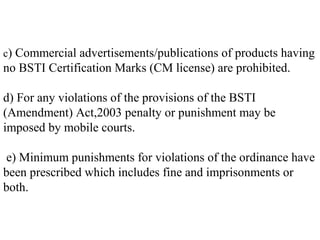 c) Commercial advertisements/publications of products having
no BSTI Certification Marks (CM license) are prohibited.

d) For any violations of the provisions of the BSTI
(Amendment) Act,2003 penalty or punishment may be
imposed by mobile courts.

e) Minimum punishments for violations of the ordinance have
been prescribed which includes fine and imprisonments or
both.
 
