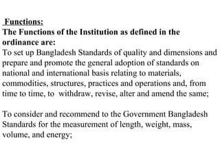 Functions:
The Functions of the Institution as defined in the
ordinance are:
To set up Bangladesh Standards of quality and dimensions and
prepare and promote the general adoption of standards on
national and international basis relating to materials,
commodities, structures, practices and operations and, from
time to time, to withdraw, revise, alter and amend the same;

To consider and recommend to the Government Bangladesh
Standards for the measurement of length, weight, mass,
volume, and energy;
 