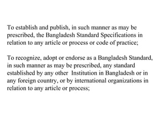 To establish and publish, in such manner as may be
prescribed, the Bangladesh Standard Specifications in
relation to any article or process or code of practice;

To recognize, adopt or endorse as a Bangladesh Standard,
in such manner as may be prescribed, any standard
established by any other Institution in Bangladesh or in
any foreign country, or by international organizations in
relation to any article or process;
 