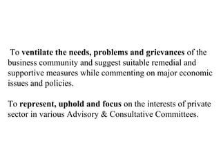 To ventilate the needs, problems and grievances of the
business community and suggest suitable remedial and
supportive measures while commenting on major economic
issues and policies.

To represent, uphold and focus on the interests of private
sector in various Advisory & Consultative Committees.
 
