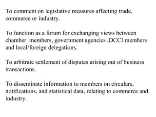 To comment on legislative measures affecting trade,
commerce or industry.

To function as a forum for exchanging views between
chamber members, government agencies ,DCCI members
and local/foreign delegations.

To arbitrate settlement of disputes arising out of business
transactions.

To disseminate information to members on circulars,
notifications, and statistical data, relating to commerce and
industry.
 