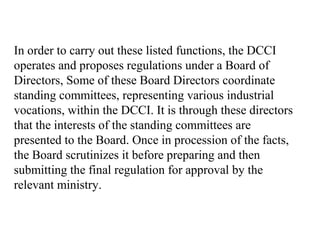 In order to carry out these listed functions, the DCCI
operates and proposes regulations under a Board of
Directors, Some of these Board Directors coordinate
standing committees, representing various industrial
vocations, within the DCCI. It is through these directors
that the interests of the standing committees are
presented to the Board. Once in procession of the facts,
the Board scrutinizes it before preparing and then
submitting the final regulation for approval by the
relevant ministry.
 