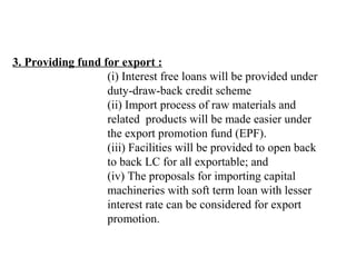 3. Providing fund for export : 
                                (i) Interest free loans will be provided under 
                                duty-draw-back credit scheme 
                                (ii) Import process of raw materials and
                                related  products will be made easier under
                                the export promotion fund (EPF).
                                (iii) Facilities will be provided to open back 
                                to back LC for all exportable; and
                                (iv) The proposals for importing capital 
                                machineries with soft term loan with lesser 
                                interest rate can be considered for export 
                                promotion.
 