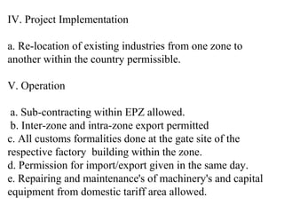 IV. Project Implementation

a. Re-location of existing industries from one zone to
another within the country permissible.

V. Operation

 a. Sub-contracting within EPZ allowed.
 b. Inter-zone and intra-zone export permitted
c. All customs formalities done at the gate site of the
respective factory building within the zone.
d. Permission for import/export given in the same day.
e. Repairing and maintenance's of machinery's and capital
equipment from domestic tariff area allowed.
 
