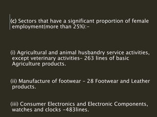 (c) Sectors that have a significant proportion of female
employment(more than 25%):-
(i) Agricultural and animal husbandry service activities,
except veterinary activities– 263 lines of basic
Agriculture products.
(ii) Manufacture of footwear – 28 Footwear and Leather
products.
(iii) Consumer Electronics and Electronic Components,
watches and clocks -483lines.
 