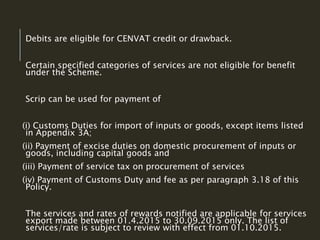Debits are eligible for CENVAT credit or drawback.
Certain specified categories of services are not eligible for benefit
under the Scheme.
Scrip can be used for payment of
(i) Customs Duties for import of inputs or goods, except items listed
in Appendix 3A;
(ii) Payment of excise duties on domestic procurement of inputs or
goods, including capital goods and
(iii) Payment of service tax on procurement of services
(iv) Payment of Customs Duty and fee as per paragraph 3.18 of this
Policy.
The services and rates of rewards notified are applicable for services
export made between 01.4.2015 to 30.09.2015 only. The list of
services/rate is subject to review with effect from 01.10.2015.
 