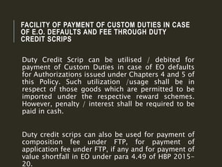 FACILITY OF PAYMENT OF CUSTOM DUTIES IN CASE
OF E.O. DEFAULTS AND FEE THROUGH DUTY
CREDIT SCRIPS
Duty Credit Scrip can be utilised / debited for
payment of Custom Duties in case of EO defaults
for Authorizations issued under Chapters 4 and 5 of
this Policy. Such utilization /usage shall be in
respect of those goods which are permitted to be
imported under the respective reward schemes.
However, penalty / interest shall be required to be
paid in cash.
Duty credit scrips can also be used for payment of
composition fee under FTP, for payment of
application fee under FTP, if any and for payment of
value shortfall in EO under para 4.49 of HBP 2015-
20.
 