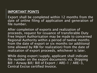 IMPORTANT POINTS
Export shall be completed within 12 months from the
date of online filing of application and generation of
file number.
After completion of exports and realization of
proceeds, request for issuance of transferable Duty
Free Import Authorisation may be made to concerned
Regional Authority within a period of twelve months
from the date of export or six months (or additional
time allowed by RBI for realization) from the date of
realization of export proceeds, whichever is later.
While doing export/supply, applicant shall indicate
file number on the export documents viz. Shipping
Bill / Airway Bill/ Bill of Export / ARE-1 / ARE-3,
Central Excise certified Invoice.
 