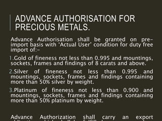 ADVANCE AUTHORISATION FOR
PRECIOUS METALS.
Advance Authorisation shall be granted on pre-
import basis with ‘Actual User’ condition for duty free
import of:-
1.Gold of fineness not less than 0.995 and mountings,
sockets, frames and findings of 8 carats and above.
2.Silver of fineness not less than 0.995 and
mountings, sockets, frames and findings containing
more than 50% silver by weight.
3.Platinum of fineness not less than 0.900 and
mountings, sockets, frames and findings containing
more than 50% platinum by weight.
Advance Authorization shall carry an export
 