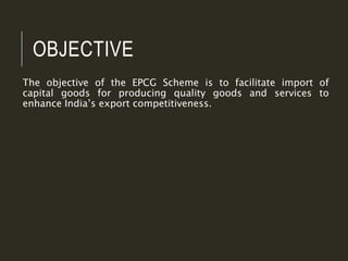 OBJECTIVE
The objective of the EPCG Scheme is to facilitate import of
capital goods for producing quality goods and services to
enhance India’s export competitiveness.
 