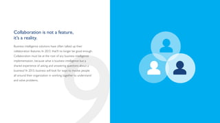 Collaboration is not a feature,
it’s a reality.
Business intelligence solutions have often talked up their
collaboration features. In 2013, that’ll no longer be good enough.
Collaboration must be at the root of any business intelligence
implementation, because what is business intelligence but a
shared experience of asking and answering questions about a
business? In 2013, business will look for ways to involve people
all around their organization in working together to understand
and solve problems.
 