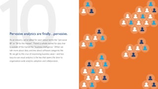10
Pervasive analytics are finally…pervasive.
As an industry, we’ve talked for years about terms like “pervasive
BI” or “BI for the masses”. There’s a whole market for data that
is outside of the market for “business intelligence.” When we
talk more about data, and less about software categories like
BI, we get to the crux of maximizing business value—and fast,
easy-to-use visual analytics is the key that opens the door to
organization-wide analytics adoption and collaboration.
 