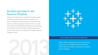 So there you have it, the
future in 10 points.
These are the trends we see in talking with customers about
what they’re doing today and where are investing for the
future. The good news is that investment is most often being
driven by a desire to take good initiatives farther, not a sense
of frustration with failed initiatives. Perhaps the new technology
and investment of the last few years is finally starting to pay
off. No matter what, you can expect lots of change in business
intelligence in 2013.


                                                                       www.tableausoftware.com/desktop

                                                                     Tableau Software helps people see and understand data.
                                                                     Used by more than 10,000 organizations worldwide,
                                                                     Tableau delivers fast analytics, visualization and rapid-fire
                                                                     business intelligence.
 