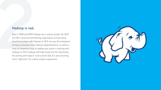 2
Hadoop is real.
Back in 2008 and 2009 Hadoop was a science project. By 2010
and 2011 some forward-thinking organizations started doing
proof-of-concepts with Hadoop. In 2012, we saw the emergence
of many production-scale Hadoop implementations, as well as a
crop of companies trying to address pain points in working with
Hadoop. In 2013, Hadoop will finally break into the mainstream
for working with large or unstructured data. It is also becoming
more “right-time” for a faster analytics experience.
 