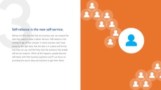 3
Self-reliance is the new self-service.
Self-service BI is the idea that any business user can analyze the
data they need to make a better decision. Self-reliance is the
coming of age of that concept: it means business users have
access to the right data, that the data is in a place and format
that they can use, and that they have the solutions that enable
self-service analytics. When all this happens, people become
self-reliant with their business questions and IT can focus on
providing the secure data and solutions to get them there.
 