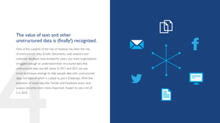 The value of text and other
unstructured data is (finally!) recognized.
One of the subplots of the rise of Hadoop has been the rise
of unstructured data. Emails, documents, web analytics and
customer feedback have existed for years, but most organizations
struggled enough to understand their structured data that
unstructured data was left alone. In 2011 and 2012 we saw
more techniques emerge to help people deal with unstructured
data, not least of which is a place to put it (Hadoop). With the
explosion of social data like Twitter and Facebook posts, text
analysis becomes even more important. Expect to see a lot of
it in 2013.
 
