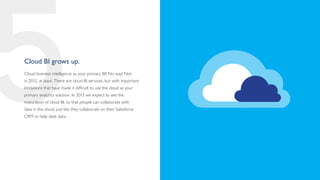 5
Cloud BI grows up.
Cloud business intelligence as your primary BI? No way! Not
in 2012, at least. There are cloud BI services, but with important
limitations that have made it difficult to use the cloud as your
primary analytics solution. In 2013 we expect to see the
maturation of cloud BI, so that people can collaborate with
data in the cloud, just like they collaborate on their Salesforce
CRM or help desk data.
 