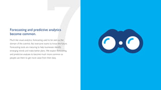 Forecasting and predictive analytics
become common.



                                        7
Much like visual analytics, forecasting used to be seen as the
domain of the scientist. But everyone wants to know the future.
Forecasting tools are maturing to help businesses identify
emerging trends and make better plans. We expect forecasting
and predictive analyses to become much more common as
people use them to get more value from their data.
 