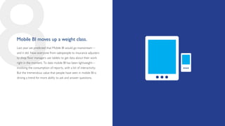 8
Mobile BI moves up a weight class.
Last year we predicted that Mobile BI would go mainstream—
and it did. Now everyone from salespeople to insurance adjusters
to shop floor managers use tablets to get data about their work
right in the moment. To date mobile BI has been lightweight—
involving the consumption of reports, with a bit of interactivity.
But the tremendous value that people have seen in mobile BI is
driving a trend for more ability to ask and answer questions.
 