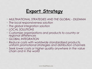 Export Strategy
• MULTINATIONAL STRATEGIES AND THE GLOBAL - DILEMMA
• The local responsiveness solution
• The global integration solution
• LOCAL SOLUTIONS
• Customize organizations and products to country or
regional differences
• GLOBAL INTEGRATION
• Reduce costs with worldwide standardized products,
uniform promotional strategies and distribution channels
• Seek lower costs or higher quality anywhere in the value
chain and in the world
www.StudsPlanet.com
 