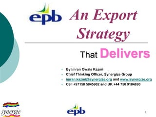 An Export
       Strategy
           That Delivers
   By Imran Owais Kazmi
   Chief Thinking Officer, Synergize Group
   imran.kazmi@synergize.org and www.synergize.org
   Cell +97150 5845962 and UK +44 750 9184690




                                               1
 