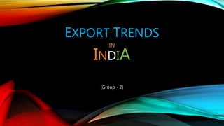 EXPORT TRENDS
IN
INDIA
(Group - 2)
 