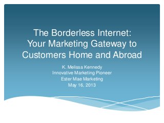 The Borderless Internet:
Your Marketing Gateway to
Customers Home and Abroad
K. Melissa Kennedy
Innovative Marketing Pioneer
Ester Mae Marketing
May 16, 2013
 