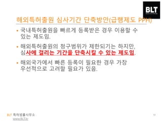 BLT 특허법률사무소
www.BLT.kr
해외특허출원 심사기간 단축방안(급행제도 PPH)
51
• 국내특허출원을 빠르게 등록받은 경우 이용할 수
있는 제도임.
• 해외특허출원의 청구범위가 제한되기는 하지만,
심사에 걸리는 기간을 단축시킬 수 있는 제도임.
• 해외국가에서 빠른 등록이 필요한 경우 가장
우선적으로 고려할 필요가 있음.
 