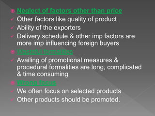  Neglect of factors other than price
 Other factors like quality of product
 Ability of the exporters
 Delivery schedule & other imp factors are
more imp influencing foreign buyers
 Wasteful formalities
 Availing of promotional measures &
procedural formalities are long, complicated
& time consuming
 Wrong focus
 We often focus on selected products
 Other products should be promoted.
 