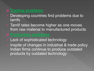  Trading problems
 Developing countries find problems due to
tarrifs
 Tarriif rates become higher as one moves
from raw material to manufactured products
 Production problems
 Lack of sophisticated technology
 Inspite of changes in industrial & trade policy
Indian firms continue to produce outdated
products by outdated technology
 