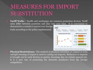  Tariff Walls: - Tariffs and surcharges are common protection devices. Tariff
rates differ between countries and also vary over time. It is convenient to
characterize a country’s control over foreign
trade according to the policy implemented.
 Physical Restrictions:- The method of physical restriction on import or even
outright banning of import is used in cutting out imports. Reduction in imports
is brought out by such devices as quotas, licensing, ban on certain imports etc.
It is a sure way of protecting the domestic producers from the foreign
competition.
 